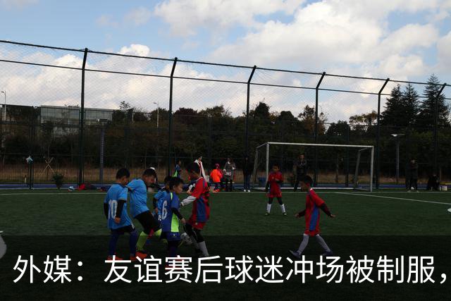 外媒：友谊赛后球迷冲场被制服，凯塞多上前沟通保护球迷