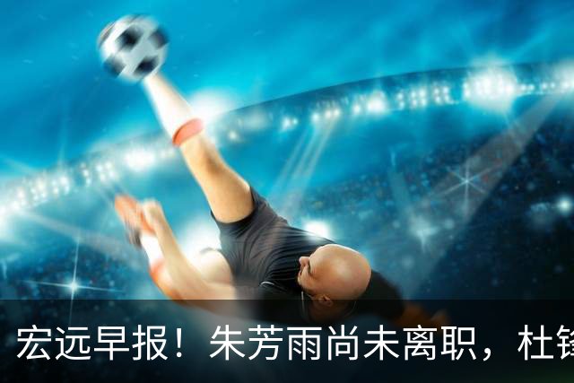 宏远早报！朱芳雨尚未离职，杜锋打破谣言，徐杰新身份！