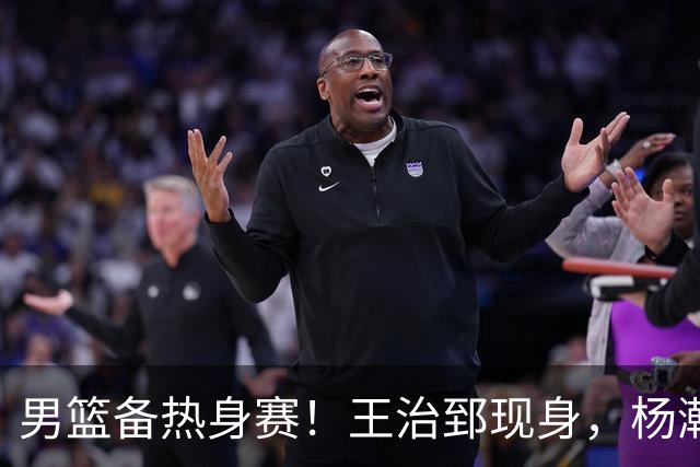 男篮备热身赛！王治郅现身，杨瀚森未一起，澳大利亚实力不佳！