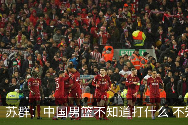 苏群：中国男篮不知道打什么 不知道打谁 没特点没核心