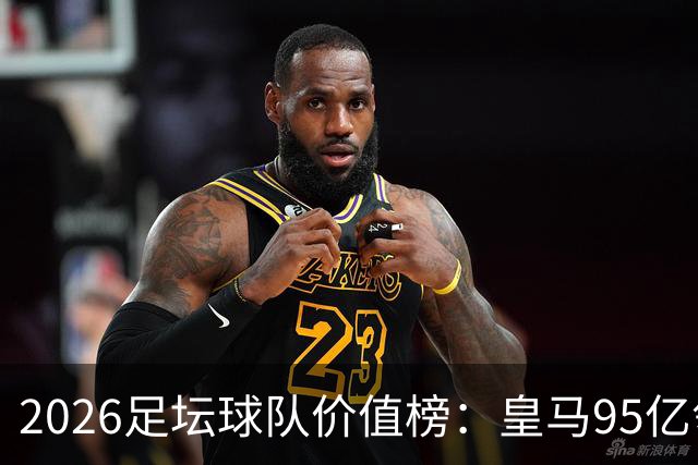 2026足坛球队价值榜：皇马95亿领衔，美职联崛起